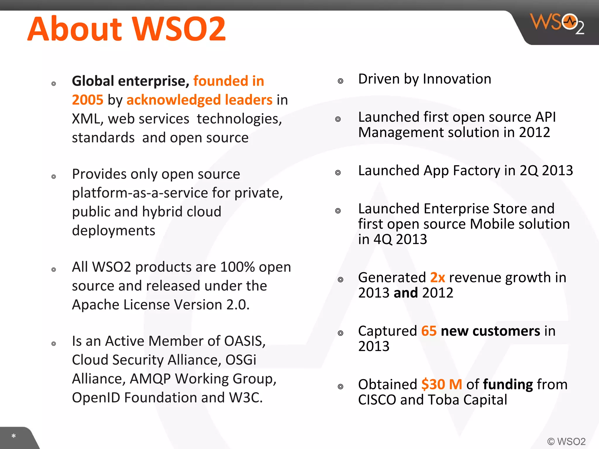 About	
  WSO2	
  
๏ 

๏ 

Global	
  enterprise,	
  founded	
  in	
  
2005	
  by	
  acknowledged	
  leaders	
  in	
  
XML,	
  web	
  services	
  	
  technologies,	
  
standards	
  	
  and	
  open	
  source	
  
Provides	
  only	
  open	
  source	
  
pla:orm-­‐as-­‐a-­‐service	
  for	
  private,	
  
public	
  and	
  hybrid	
  cloud	
  
deployments	
  

๏ 

๏ 

*	
  

All	
  WSO2	
  products	
  are	
  100%	
  open	
  
source	
  and	
  released	
  under	
  the	
  
Apache	
  License	
  Version	
  2.0.	
  
Is	
  an	
  AcIve	
  Member	
  of	
  OASIS,	
  
Cloud	
  Security	
  Alliance,	
  OSGi	
  
Alliance,	
  AMQP	
  Working	
  Group,	
  
OpenID	
  FoundaIon	
  and	
  W3C.	
  

๏  Driven	
  by	
  InnovaIon	
  
๏  Launched	
  ﬁrst	
  open	
  source	
  API	
  
Management	
  soluIon	
  in	
  2012	
  
๏  Launched	
  App	
  Factory	
  in	
  2Q	
  
2013	
  
๏  Launched	
  Enterprise	
  Store	
  and	
  
ﬁrst	
  open	
  source	
  Mobile	
  soluIon	
  
in	
  4Q	
  2013	
  

 