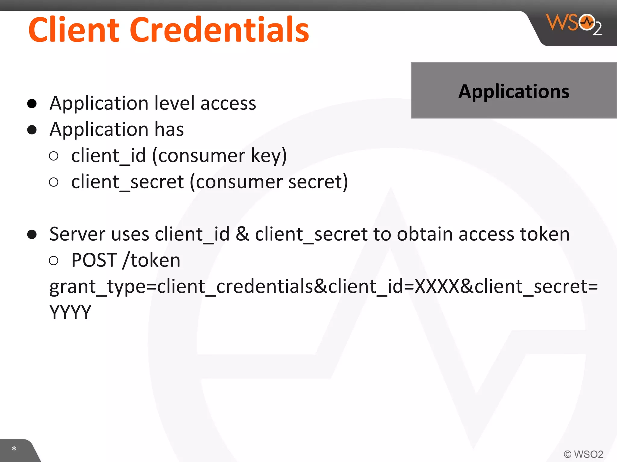 Client	
  CredenKals	
  
ApplicaKons	
  

●  ApplicaIon	
  level	
  access	
  
●  ApplicaIon	
  has	
  
○  client_id	
  (consumer	
  key)	
  
○  client_secret	
  (consumer	
  secret)	
  
	
  
●  Server	
  uses	
  client_id	
  &	
  client_secret	
  to	
  obtain	
  access	
  token	
  
○  POST	
  /token	
  
grant_type=client_credenIals&client_id=XXXX&client_secret=
YYYY	
  

*	
  

 