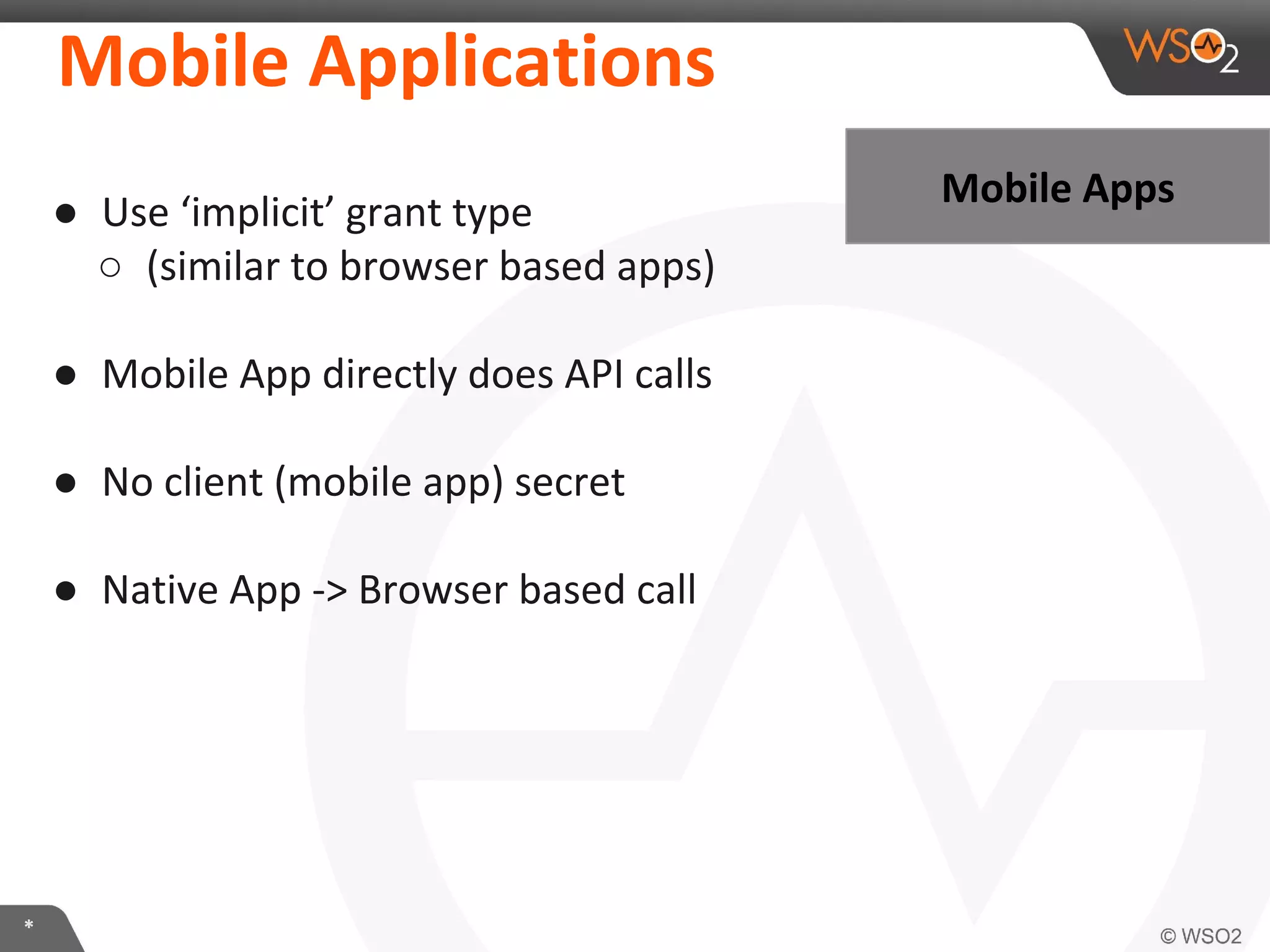 Mobile	
  ApplicaKons	
  
●  Use	
  ‘implicit’	
  grant	
  type	
  	
  
○  (similar	
  to	
  browser	
  based	
  apps)	
  
	
  
●  Mobile	
  App	
  directly	
  does	
  API	
  calls	
  
	
  
●  No	
  client	
  (mobile	
  app)	
  secret	
  
	
  
●  NaIve	
  App	
  -­‐>	
  Browser	
  based	
  call	
  

*	
  

Mobile	
  Apps	
  

 