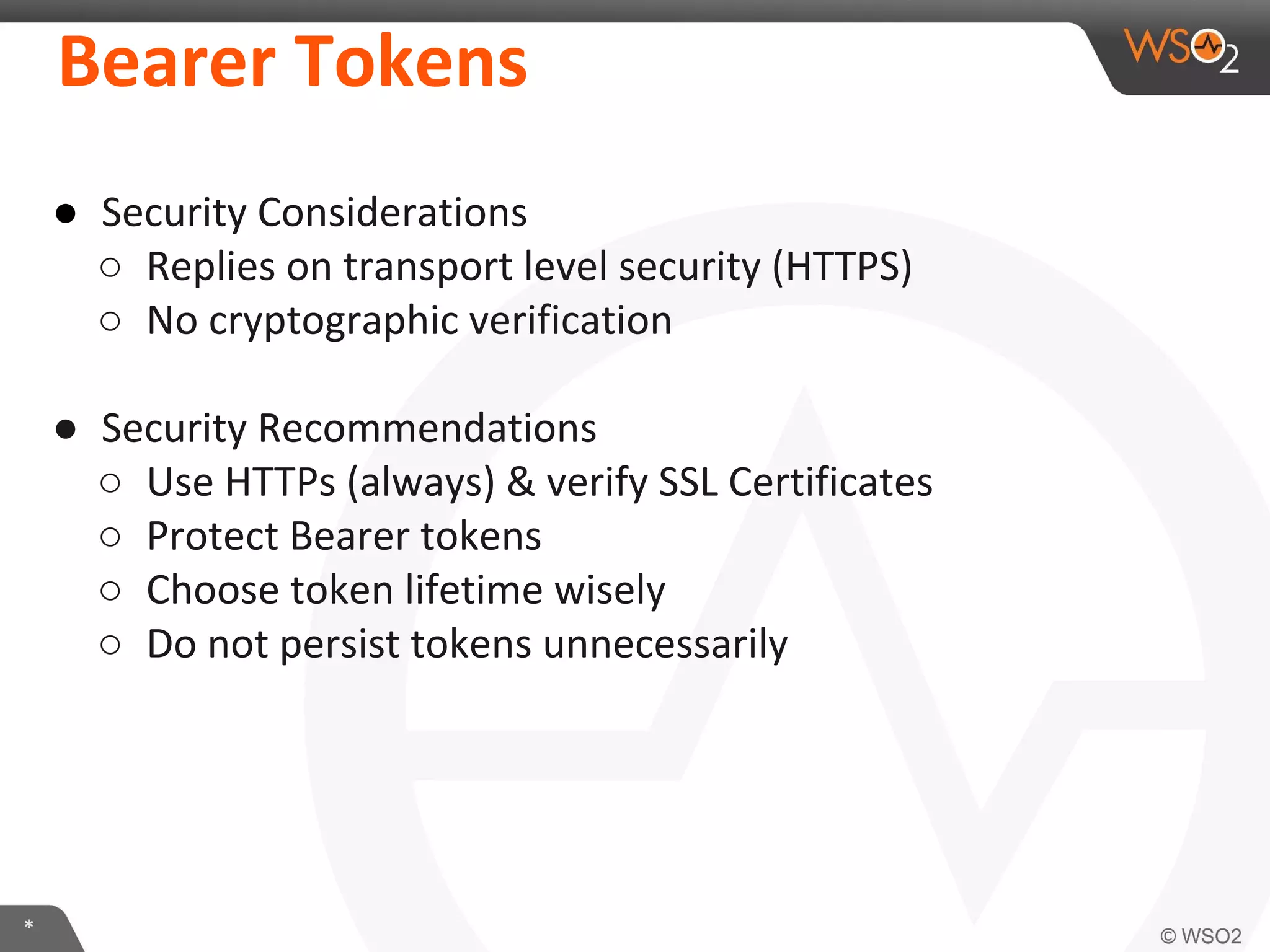 Bearer	
  Tokens	
  
●  Security	
  ConsideraIons	
  
○  Replies	
  on	
  transport	
  level	
  security	
  (HTTPS)	
  
○  No	
  cryptographic	
  veriﬁcaIon	
  	
  
	
  
●  Security	
  RecommendaIons	
  
○  Use	
  HTTPs	
  (always)	
  &	
  verify	
  SSL	
  CerIﬁcates	
  
○  Protect	
  Bearer	
  tokens	
  
○  Choose	
  token	
  lifeIme	
  wisely	
  
○  Do	
  not	
  persist	
  tokens	
  unnecessarily	
  
	
  

*	
  

 