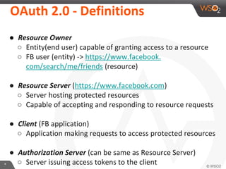 OAuth	
  2.0	
  -­‐	
  DeﬁniKons	
  

*	
  

●  Resource	
  Owner	
  
○  EnIty(end	
  user)	
  capable	
  of	
  granIng	
  access	
  to	
  a	
  resource	
  
○  FB	
  user	
  (enIty)	
  -­‐>	
  
hXps://www.facebook.com/search/me/friends	
  (resource)	
  
	
  
●  Resource	
  Server	
  (hXps://www.facebook.com)	
  
○  Server	
  hosIng	
  protected	
  resources	
  
○  Capable	
  of	
  accepIng	
  and	
  responding	
  to	
  resource	
  requests	
  
	
  
●  Client	
  (FB	
  applicaIon)	
  
○  ApplicaIon	
  making	
  requests	
  to	
  access	
  protected	
  resources	
  
	
  
●  Authoriza2on	
  Server	
  (can	
  be	
  same	
  as	
  Resource	
  Server)	
  
○  Server	
  issuing	
  access	
  tokens	
  to	
  the	
  client	
  

 