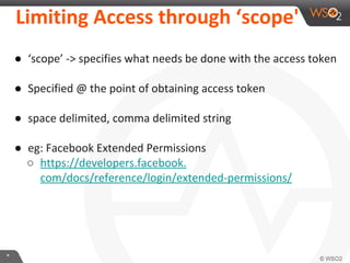 LimiKng	
  Access	
  through	
  ‘scope'	
  
●  ‘scope’	
  -­‐>	
  speciﬁes	
  what	
  needs	
  be	
  done	
  with	
  the	
  access	
  token	
  
	
  
●  Speciﬁed	
  @	
  the	
  point	
  of	
  obtaining	
  access	
  token	
  
	
  
●  space	
  delimited,	
  comma	
  delimited	
  string	
  
	
  
●  eg:	
  Facebook	
  Extended	
  Permissions	
  
○  hXps://developers.facebook.com/docs/reference/login/
extended-­‐permissions/	
  
	
  

*	
  

 