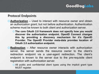 Protocol Endpoints
Authorization – Used to interact with resource owner and obtain
an authorization grant; but not before authentication. Authentication
scheme must be known to both client and authorization server.
The core OAuth 2.0 framework does not specify how you would
discover the authorization endpoint. OpenID Connect changes
this by providing a discovery mechanism for it’s OpenID
Provider. The OpenID Provider meta-data provides location of
OAuth 2.0 authorization endpoint.
Redirection – After resource owner interacts with authorization
server, the server sends the resource owner to the client’s
redirection endpoint via a user-agent redirection. The client’s
endpoint is known to the server due to the pre-requisite client
registration with authorization server.
All public and confidential client types using the implicit grant type
MUST register.
 