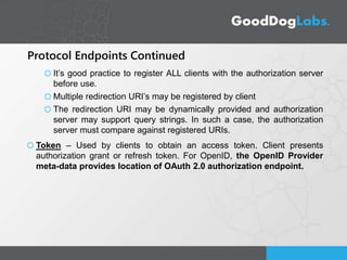 Protocol Endpoints Continued
It’s good practice to register ALL clients with the authorization server
before use.
Multiple redirection URI’s may be registered by client
The redirection URI may be dynamically provided and authorization
server may support query strings. In such a case, the authorization
server must compare against registered URIs.
Token – Used by clients to obtain an access token. Client presents
authorization grant or refresh token. For OpenID, the OpenID Provider
meta-data provides location of OAuth 2.0 authorization endpoint.
 