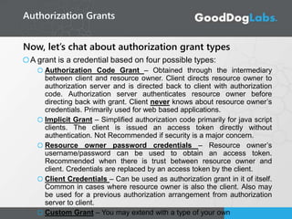 Now, let’s chat about authorization grant types
A grant is a credential based on four possible types:
Authorization Code Grant – Obtained through the intermediary
between client and resource owner. Client directs resource owner to
authorization server and is directed back to client with authorization
code. Authorization server authenticates resource owner before
directing back with grant. Client never knows about resource owner’s
credentials. Primarily used for web based applications.
Implicit Grant – Simplified authorization code primarily for java script
clients. The client is issued an access token directly without
authentication. Not Recommended if security is a major concern.
Resource owner password credentials – Resource owner’s
username/password can be used to obtain an access token.
Recommended when there is trust between resource owner and
client. Credentials are replaced by an access token by the client.
Client Credentials – Can be used as authorization grant in it of itself.
Common in cases where resource owner is also the client. Also may
be used for a previous authorization arrangement from authorization
server to client.
Custom Grant – You may extend with a type of your own
Authorization Grants
 
