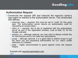 Authorization Request
Constructs the request URI and instructs the resource owner’s
user-agent to redirect to the authorization server. The constructed
URI defines:
response type – required, this must be set to “code” for this grant
type. The authorization server returns an authorization code for
requesting an access token.
client_id – required, this is the id registered with the authorization
server as part of the registration process. Look at slide 15, for the
Google example.
redirect_uri – although optional, you may want to always include this
for best practice and to not make any assumptions.
scope – although optional, it is a good idea to restrict scope to just
the items you are requesting authorization for (i.e. user’s profile
attributes on LinkedIn)
state – highly recommended to guard against cross site request
forgery
Example with required parameters only:
GET
/authorize?response_type=code&client_id=s6BhdRkqt3&state=xyz
 