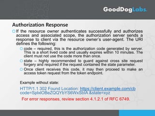 Authorization Response
If the resource owner authenticates successfully and authorizes
access and associated scope, the authorization server sends a
response to client via the resource owner’s user-agent. The URI
defines the following:
code – required, this is the authorization code generated by server.
This is a short lived code and usually expires within 10 minutes. The
client must not use the code more than once.
state – highly recommended to guard against cross site request
forgery and required if the request contained the state parameter.
Once client receives this code, it may then proceed to make an
access token request from the token endpoint.
Example without state:
HTTP/1.1 302 Found Location: https://client.example.com/cb
code=SplxlOBeZQQYbYS6WxSbIA &state=xyz
For error responses, review section 4.1.2.1 of RFC 6749.
 