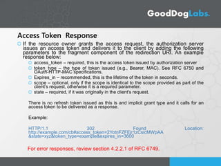 Access Token Response
If the resource owner grants the access request, the authorization server
issues an access token and delivers it to the client by adding the following
parameters to the fragment component of the redirection URI. An example
response below:
access_token – required, this is the access token issued by authorization server
token_type – the type of token issued (e.g., Bearer, MAC). See RFC 6750 and
OAuth-HTTP-MAC specifications.
Expires_in – recommended, this is the lifetime of the token in seconds.
scope – optional, only if the scope is identical to the scope provided as part of the
client’s request, otherwise it is a required parameter.
state – required, if it was originally in the client's request.
There is no refresh token issued as this is and implicit grant type and it calls for an
access token to be delivered as a response.
Example:
HTTP/1.1 302 Found Location:
http://example.com/cb#access_token=2YotnFZFEjr1zCsicMWpAA
&state=xyz&token_type=example&expires_in=3600
For error responses, review section 4.2.2.1 of RFC 6749.
 