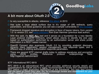A bit more about OAuth 2.0
Is very susceptible to attacks, reference this attack in 2013
Has quite a large attack surface due to it’s usage of URI redirects, query
parameters, and loose guidance; you can see a sample vulnerability in this message
Framework dropped signature and encryption in favor of bearer tokens; from version
1.0 to version 2.0, see some criticisms from Eran Hammer (previous lead author)
With this said, it’s NOT ALL bad and it serves as a foundation for a new Identity
Layer protocol (OpenID Connect), which allows clients to identify the end user
based on authentication performed by an authorization server and share profile
information in a REST based manner.
OpenID Connect also augments OAuth 2.0 by providing endpoint discovery,
dynamic client registration, session management, new response types, and a
different way of sharing authorization response parameters.
There are several IETF internet drafts today to address signatures and encryption
using JSON profiles. Reference protocol underpinnings here:
http://openid.net/connect/
IETF Informational RFC 6819
RFC 6819 is an informational RFC which provides additional security details and
considerations for OAuth and It is highly recommended to review and understand this
RFC before a mass production deployment of the framework. You may also consult
with the team at Good Dog Labs, Inc. for a thorough review and assessment for your
OAuth / OpenID Connect implementations.
 