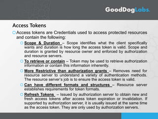 Access Tokens
Access tokens are Credentials used to access protected resources
and contain the following:
Scope & Duration – Scope identifies what the client specifically
wants and duration is how long the access token is valid. Scope and
duration is granted by resource owner and enforced by authorization
and resource servers.
To retrieve or contain – Token may be used to retrieve authorization
information or contain this information inherently.
More Restrictive than authorization grants – Removes need for
resource server to understand a variety of authentication methods.
The resource server’s job is to ensure the access token is valid.
Can have different formats and structures – Resource server
establishes requirements for token formats.
Refresh Tokens – Issued by authorization server to obtain new and
fresh access tokens after access token expiration or invalidation. If
supported by authorization server, it is usually issued at the same time
as the access token. They are only used by authorization servers.
 
