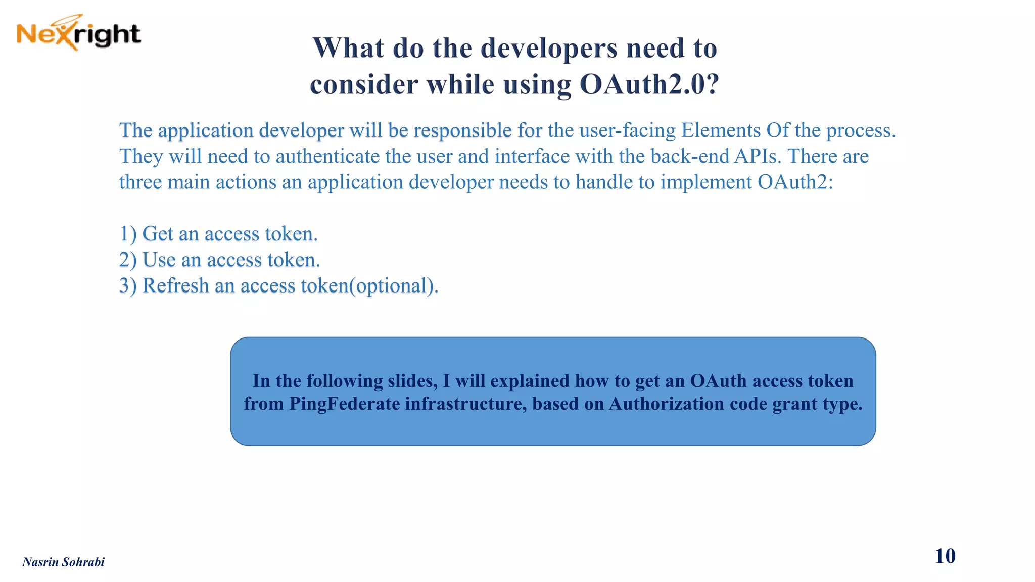 The application developer will be responsible for the user-facing Elements Of theprocess. 
They will needto authenticate the user and interface with the back-end APIs. There are three main actions an application developer needs to handle to implement OAuth2: 1) Get an access token. 2) Use an access token. 3) Refresh an access token(optional). 
10 
Nasrin Sohrabi 
In the following slides, I will explained how to get an OAuth access token from PingFederate infrastructure, based on Authorization code grant type.  