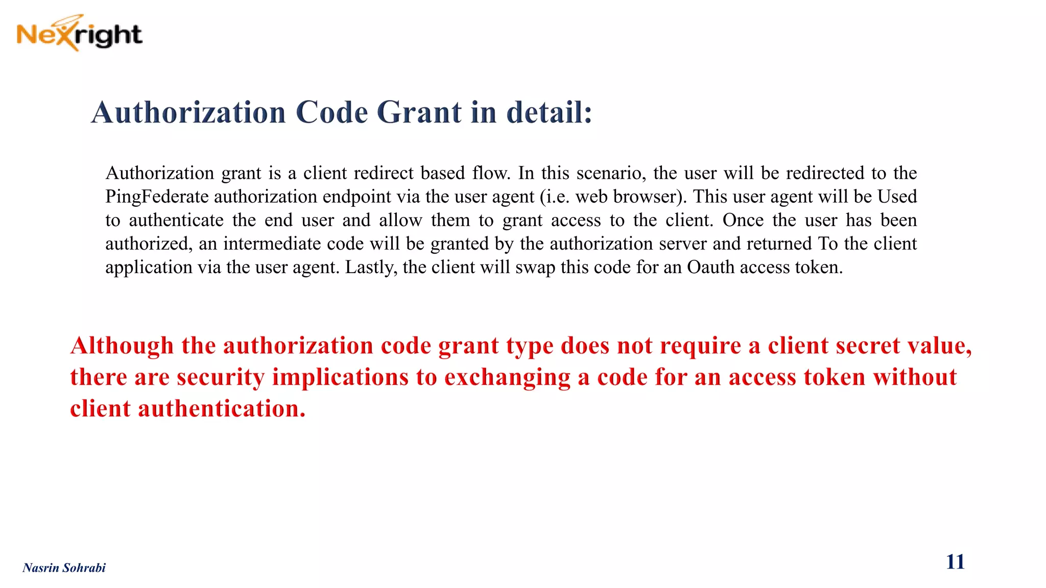 Authorizationgrantisaclientredirectbasedflow.Inthisscenario,theuserwillberedirectedtothePingFederateauthorizationendpointviatheuseragent(i.e.webbrowser).ThisuseragentwillbeUsedtoauthenticatetheenduserandallowthemtograntaccesstotheclient.Oncetheuserhasbeenauthorized,anintermediatecodewillbegrantedbytheauthorizationserverandreturnedTotheclientapplicationviatheuseragent.Lastly,theclientwillswapthiscodeforanOauthaccesstoken. 
11 
Nasrin Sohrabi  