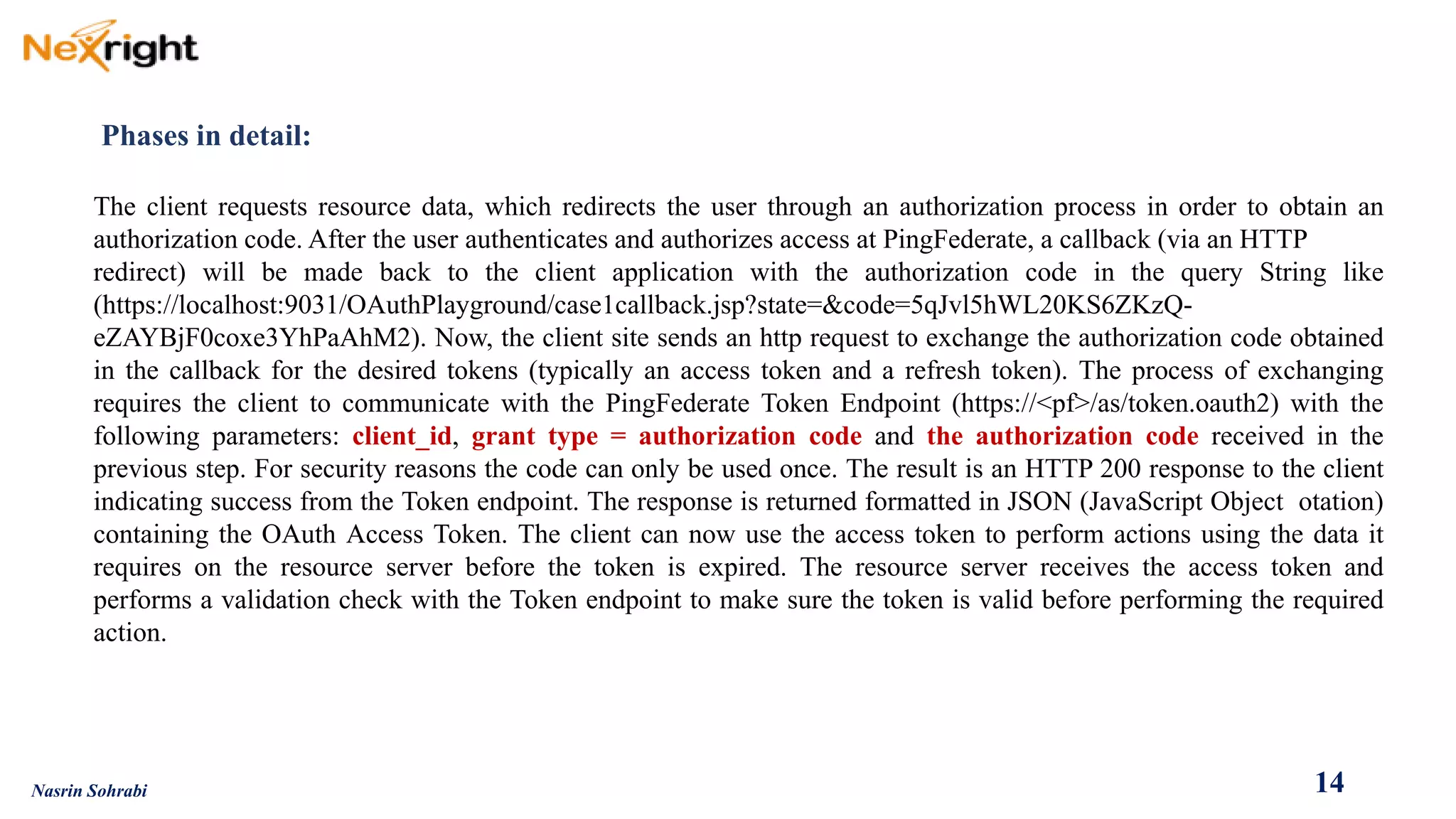 Phases in detail: 
Theclientrequestsresourcedata,whichredirectstheuserthroughanauthorizationprocessinordertoobtainanauthorizationcode.AftertheuserauthenticatesandauthorizesaccessatPingFederate,acallback(viaanHTTP 
redirect)willbemadebacktotheclientapplicationwiththeauthorizationcodeinthequeryStringlike(https://localhost:9031/OAuthPlayground/case1callback.jsp?state=&code=5qJvl5hWL20KS6ZKzQ- eZAYBjF0coxe3YhPaAhM2).Now,theclientsitesendsanhttprequesttoexchangetheauthorizationcodeobtainedinthecallbackforthedesiredtokens(typicallyanaccesstokenandarefreshtoken).TheprocessofexchangingrequirestheclienttocommunicatewiththePingFederateTokenEndpoint(https://<pf>/as/token.oauth2)withthefollowingparameters:client_id,granttype=authorizationcodeandtheauthorizationcodereceivedinthepreviousstep.Forsecurityreasonsthecodecanonlybeusedonce.TheresultisanHTTP200responsetotheclientindicatingsuccessfromtheTokenendpoint.TheresponseisreturnedformattedinJSON(JavaScriptObjectotation) containingtheOAuthAccessToken.Theclientcannowusetheaccesstokentoperformactionsusingthedataitrequiresontheresourceserverbeforethetokenisexpired.TheresourceserverreceivestheaccesstokenandperformsavalidationcheckwiththeTokenendpointtomakesurethetokenisvalidbeforeperformingtherequiredaction. 
14 
Nasrin Sohrabi  
