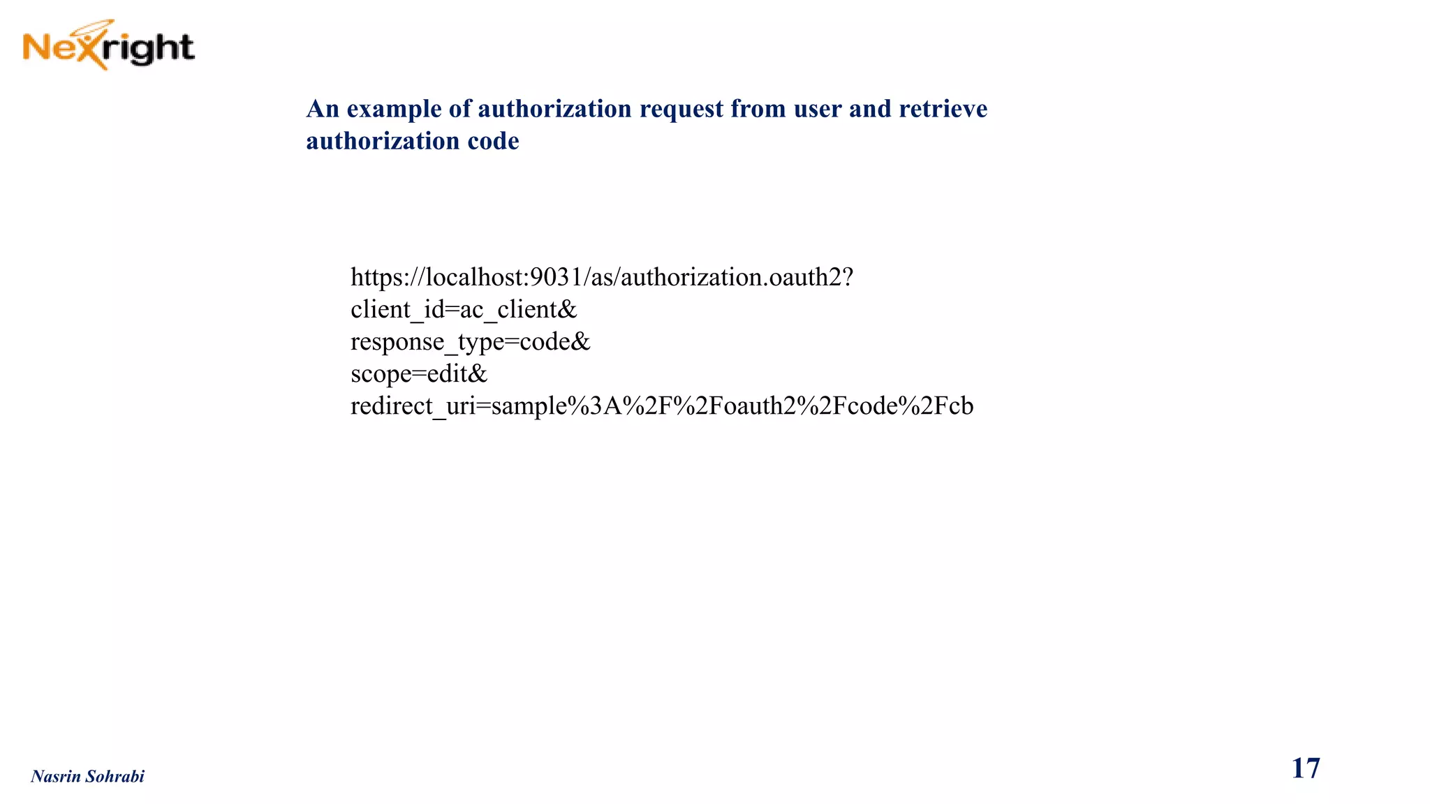 An example of authorization request from user and retrieve authorization code 
https://localhost:9031/as/authorization.oauth2? 
client_id=ac_client& 
response_type=code& 
scope=edit& 
redirect_uri=sample%3A%2F%2Foauth2%2Fcode%2Fcb 
17 
Nasrin Sohrabi  