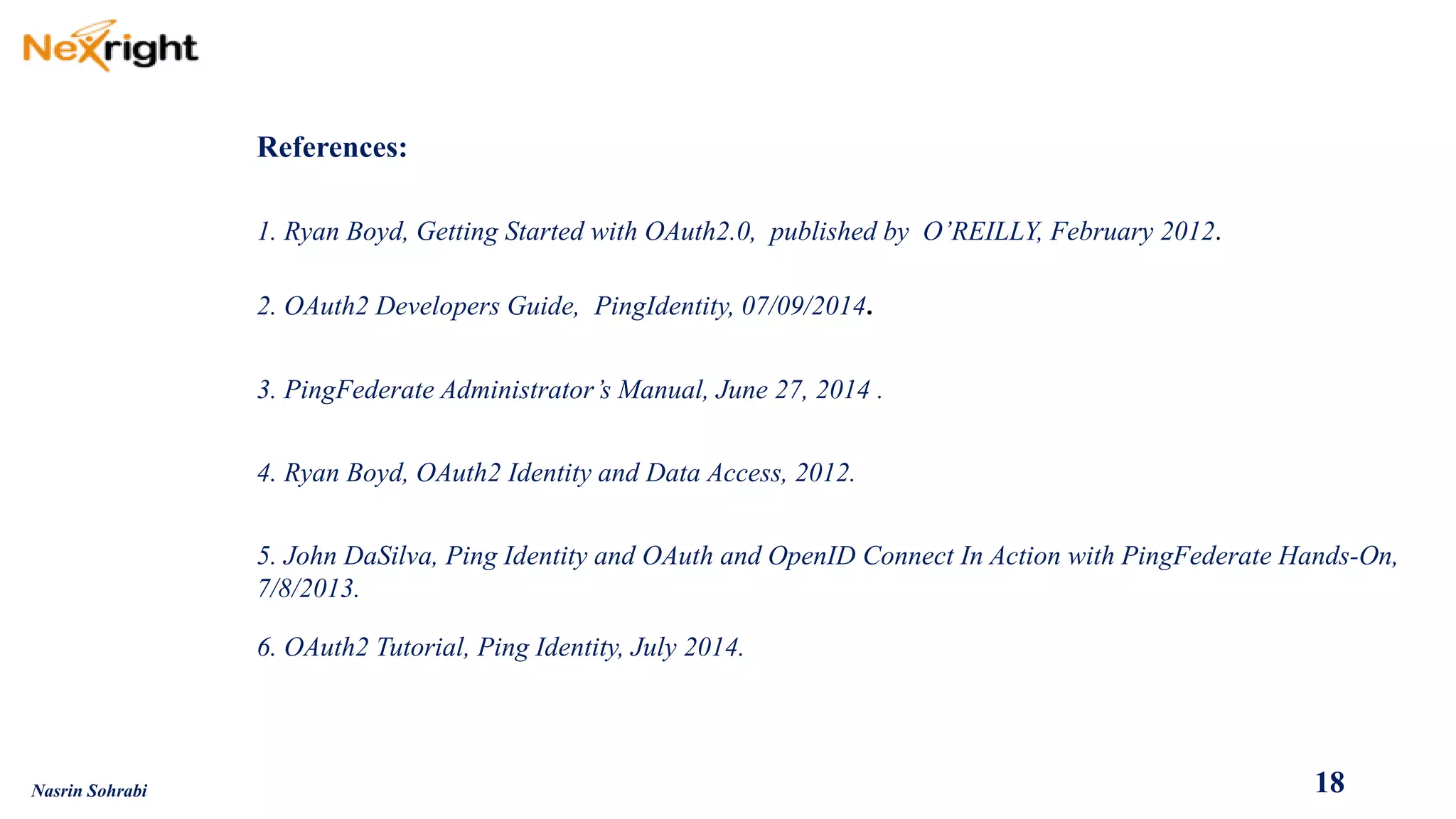 18 
References: 
1. Ryan Boyd, Getting Started with OAuth2.0, published by O’REILLY, February 2012. 
2. OAuth2 Developers Guide, PingIdentity, 07/09/2014. 
3. PingFederate Administrator’s Manual, June 27, 2014 . 
4. Ryan Boyd, OAuth2 Identity and Data Access, 2012. 
5. John DaSilva, Ping Identity and OAuth and OpenIDConnect In Action with PingFederate Hands-On, 7/8/2013. 
6. OAuth2 Tutorial, Ping Identity, July 2014. 
Nasrin Sohrabi  