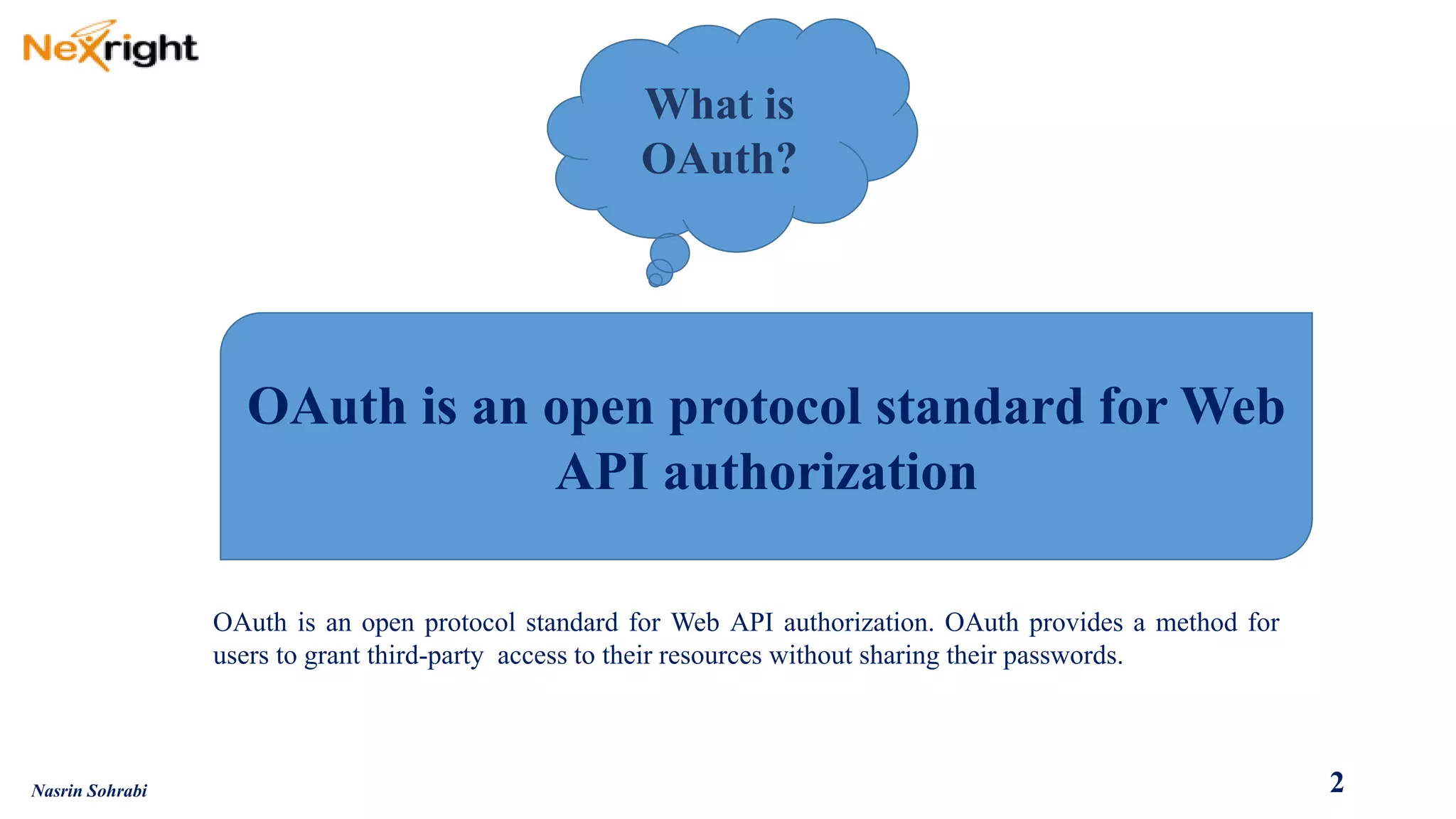 OAuthisanopenprotocolstandardforWebAPIauthorization.OAuthprovidesamethodforuserstograntthird-partyaccesstotheirresourceswithoutsharingtheirpasswords. 
What is OAuth? 
OAuth is an open protocol standard for Web API authorization 
2 
Nasrin Sohrabi  