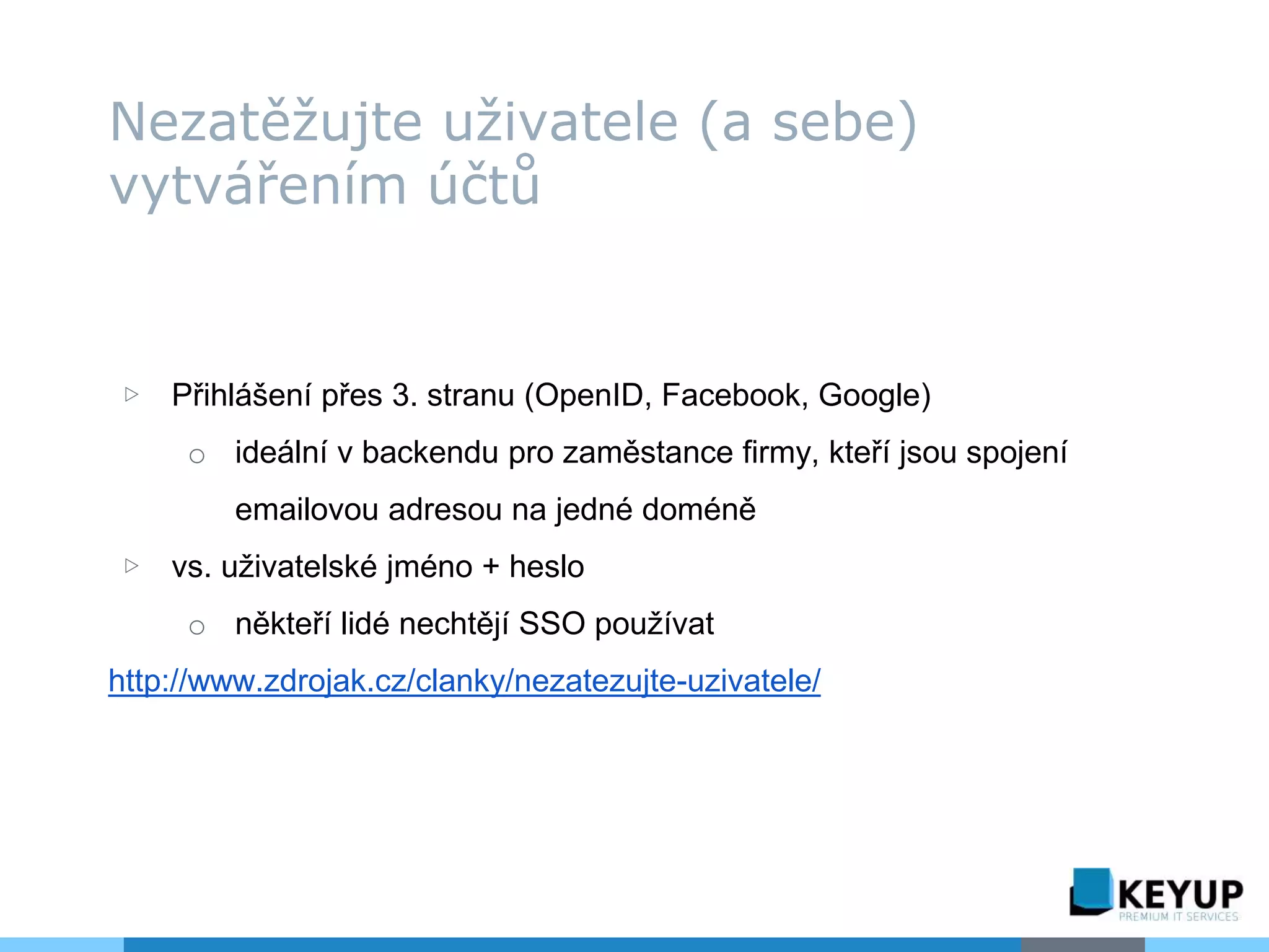 ▷ Přihlášení přes 3. stranu (OpenID, Facebook, Google)
o ideální v backendu pro zaměstance firmy, kteří jsou spojení
emailovou adresou na jedné doméně
▷ vs. uživatelské jméno + heslo
o někteří lidé nechtějí SSO používat
http://www.zdrojak.cz/clanky/nezatezujte-uzivatele/
Nezatěžujte uživatele (a sebe)
vytvářením účtů
 