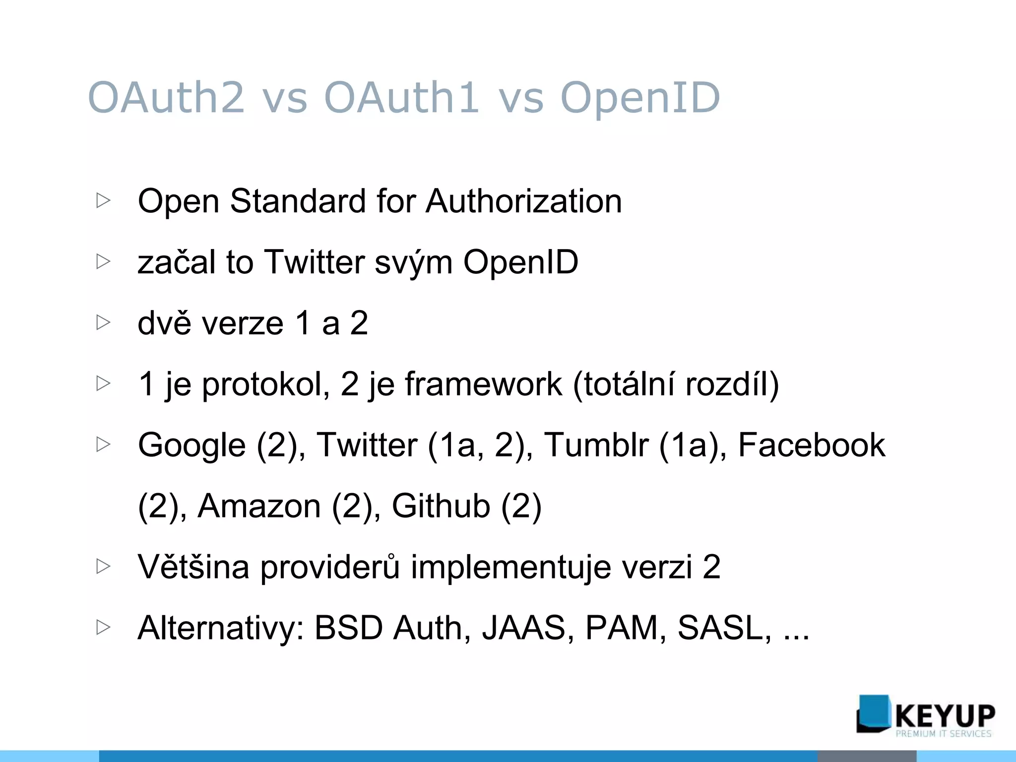 ▷ Open Standard for Authorization
▷ začal to Twitter svým OpenID
▷ dvě verze 1 a 2
▷ 1 je protokol, 2 je framework (totální rozdíl)
▷ Google (2), Twitter (1a, 2), Tumblr (1a), Facebook
(2), Amazon (2), Github (2)
▷ Většina providerů implementuje verzi 2
▷ Alternativy: BSD Auth, JAAS, PAM, SASL, ...
OAuth2 vs OAuth1 vs OpenID
 