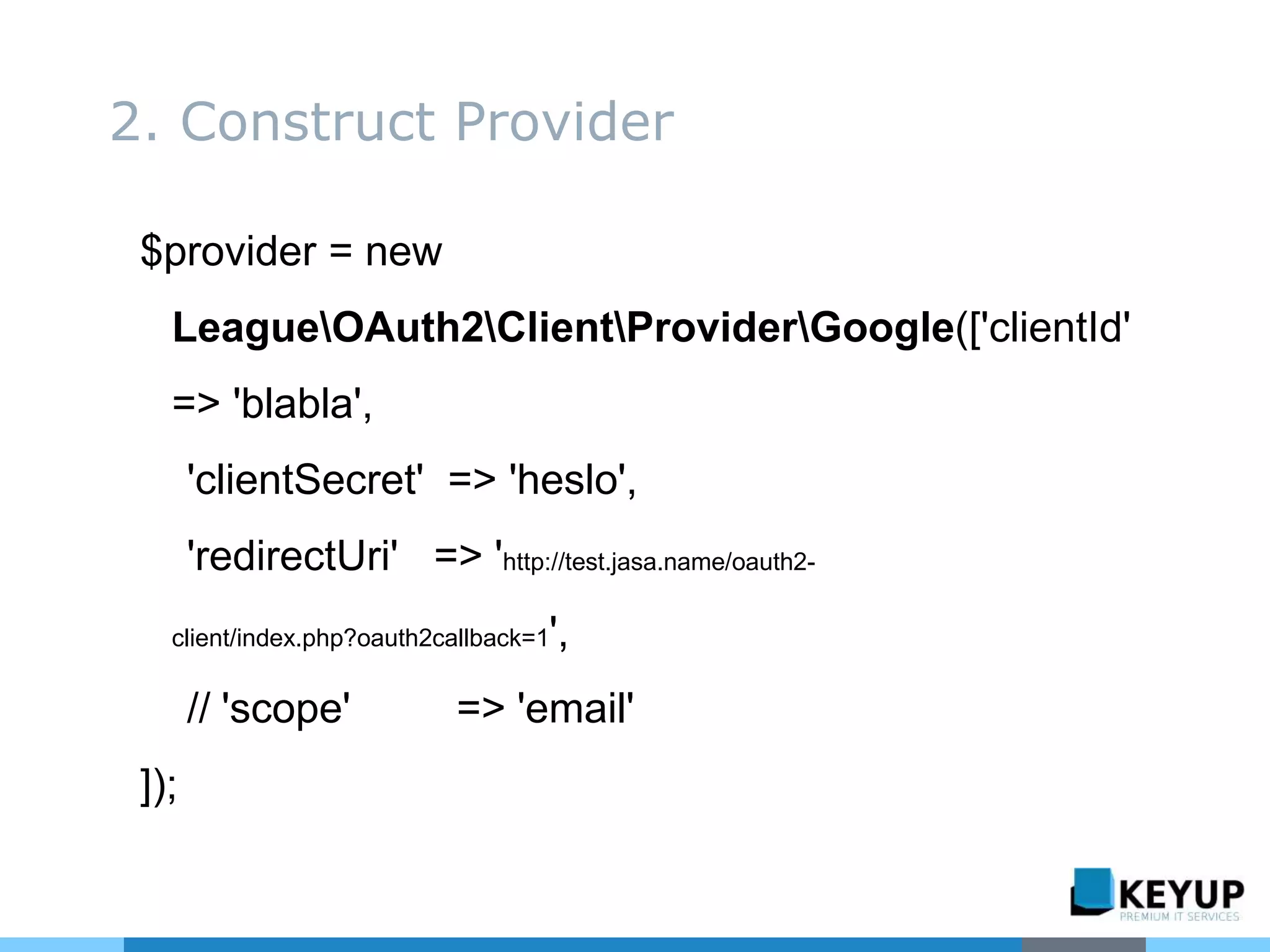 $provider = new
LeagueOAuth2ClientProviderGoogle(['clientId'
=> 'blabla',
'clientSecret' => 'heslo',
'redirectUri' => 'http://test.jasa.name/oauth2-
client/index.php?oauth2callback=1',
// 'scope' => 'email'
]);
2. Construct Provider
 