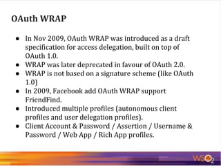 OAuth WRAP
● In Nov 2009, OAuth WRAP was introduced as a draft
specification for access delegation, built on top of
OAuth 1.0.
● WRAP was later deprecated in favour of OAuth 2.0.
● WRAP is not based on a signature scheme (like OAuth
1.0)
● In 2009, Facebook add OAuth WRAP support
FriendFind.
● Introduced multiple profiles (autonomous client
profiles and user delegation profiles).
● Client Account & Password / Assertion / Username &
Password / Web App / Rich App profiles.
 