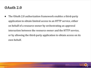 ● The OAuth 2.0 authorization framework enables a third-party
application to obtain limited access to an HTTP service, either
on behalf of a resource owner by orchestrating an approval
interaction between the resource owner and the HTTP service,
or by allowing the third-party application to obtain access on its
own behalf.
OAuth 2.0
 