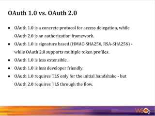 ● OAuth 1.0 is a concrete protocol for access delegation, while
OAuth 2.0 is an authorization framework.
● OAuth 1.0 is signature based (HMAC-SHA256, RSA-SHA256) -
while OAuth 2.0 supports multiple token profiles.
● OAuth 1.0 is less extensible.
● OAuth 1.0 is less developer friendly.
● OAuth 1.0 requires TLS only for the initial handshake - but
OAuth 2.0 requires TLS through the flow.
OAuth 1.0 vs. OAuth 2.0
 
