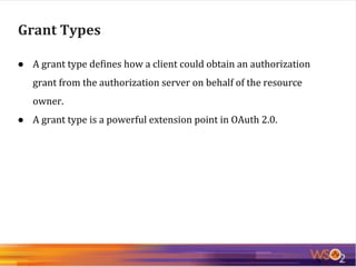● A grant type defines how a client could obtain an authorization
grant from the authorization server on behalf of the resource
owner.
● A grant type is a powerful extension point in OAuth 2.0.
Grant Types
 