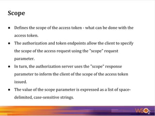 ● Defines the scope of the access token - what can be done with the
access token.
● The authorization and token endpoints allow the client to specify
the scope of the access request using the "scope" request
parameter.
● In turn, the authorization server uses the "scope" response
parameter to inform the client of the scope of the access token
issued.
● The value of the scope parameter is expressed as a list of space-
delimited, case-sensitive strings.
Scope
 