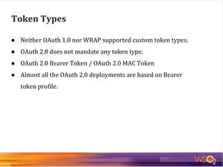 ● Neither OAuth 1.0 nor WRAP supported custom token types.
● OAuth 2.0 does not mandate any token type.
● OAuth 2.0 Bearer Token / OAuth 2.0 MAC Token
● Almost all the OAuth 2.0 deployments are based on Bearer
token profile.
Token Types
 
