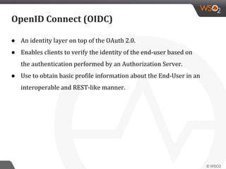 OpenID Connect (OIDC)
● An identity layer on top of the OAuth 2.0.
● Enables clients to verify the identity of the end-user based on
the authentication performed by an Authorization Server.
● Use to obtain basic profile information about the End-User in an
interoperable and REST-like manner.
 