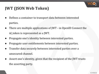JWT (JSON Web Token)
● Defines a container to transport data between interested
parties.
● There are multiple applications of JWT - in OpenID Connect the
id_token is represented as a JWT.
● Propagate one’s identity between interested parties.
● Propagate user entitlements between interested parties.
● Transfer data securely between interested parties over a
unsecured channel.
● Assert one’s identity, given that the recipient of the JWT trusts
the asserting party.
 