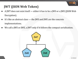 JWT (JSON Web Token)
● A JWT does not exist itself — either it has to be a JWS or a JWE (JSON Web
Encryption).
● It’s like an abstract class — the JWS and JWE are the concrete
implementations.
● We call a JWS or JWE, a JWT only if it follows the compact serialization.
 