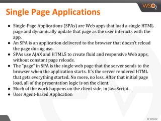 Single Page Applications
● Single-Page Applications (SPAs) are Web apps that load a single HTML
page and dynamically update that page as the user interacts with the
app.
● An SPA is an application delivered to the browser that doesn’t reload
the page during use.
● SPAs use AJAX and HTML5 to create fluid and responsive Web apps,
without constant page reloads.
● The “page” in SPA is the single web page that the server sends to the
browser when the application starts. It’s the server rendered HTML
that gets everything started. No more, no less. After that initial page
load, all of the presentation logic is on the client.
● Much of the work happens on the client side, in JavaScript.
● User Agent-based Application
 