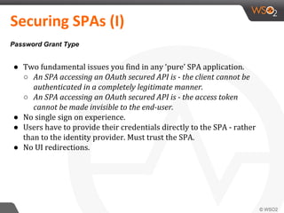 ● Two fundamental issues you find in any ‘pure’ SPA application.
○ An SPA accessing an OAuth secured API is - the client cannot be
authenticated in a completely legitimate manner.
○ An SPA accessing an OAuth secured API is - the access token
cannot be made invisible to the end-user.
● No single sign on experience.
● Users have to provide their credentials directly to the SPA - rather
than to the identity provider. Must trust the SPA.
● No UI redirections.
Securing SPAs (I)
Password Grant Type
 
