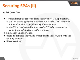 ● Two fundamental issues you find in any ‘pure’ SPA application.
○ An SPA accessing an OAuth secured API is - the client cannot be
authenticated in a completely legitimate manner.
○ An SPA accessing an OAuth secured API is - the access token
cannot be made invisible to the end-user.
● Single Sign On experience.
● Users do not need to provide credentials to the SPA, rather to the
identity provider.
● UI redirections.
Securing SPAs (II)
Implicit Grant Type
 