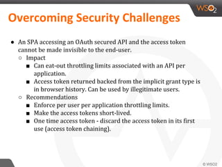 ● An SPA accessing an OAuth secured API and the access token
cannot be made invisible to the end-user.
○ Impact
■ Can eat-out throttling limits associated with an API per
application.
■ Access token returned backed from the implicit grant type is
in browser history. Can be used by illegitimate users.
○ Recommendations
■ Enforce per user per application throttling limits.
■ Make the access tokens short-lived.
■ One time access token - discard the access token in its first
use (access token chaining).
Overcoming Security Challenges
 