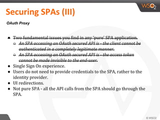 ● Two fundamental issues you find in any ‘pure’ SPA application.
○ An SPA accessing an OAuth secured API is - the client cannot be
authenticated in a completely legitimate manner.
○ An SPA accessing an OAuth secured API is - the access token
cannot be made invisible to the end-user.
● Single Sign On experience.
● Users do not need to provide credentials to the SPA, rather to the
identity provider.
● UI redirections.
● Not pure SPA - all the API calls from the SPA should go through the
SPA.
Securing SPAs (III)
OAuth Proxy
 