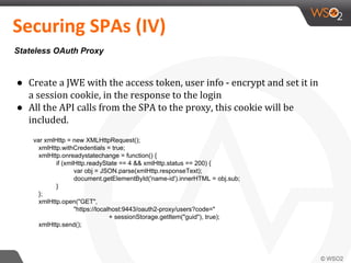 ● Create a JWE with the access token, user info - encrypt and set it in
a session cookie, in the response to the login
● All the API calls from the SPA to the proxy, this cookie will be
included.
Securing SPAs (IV)
Stateless OAuth Proxy
var xmlHttp = new XMLHttpRequest();
xmlHttp.withCredentials = true;
xmlHttp.onreadystatechange = function() {
if (xmlHttp.readyState == 4 && xmlHttp.status == 200) {
var obj = JSON.parse(xmlHttp.responseText);
document.getElementById('name-id').innerHTML = obj.sub;
}
};
xmlHttp.open("GET",
"https://localhost:9443/oauth2-proxy/users?code="
+ sessionStorage.getItem("guid"), true);
xmlHttp.send();
 