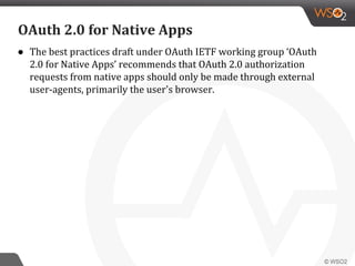 ● The best practices draft under OAuth IETF working group ‘OAuth
2.0 for Native Apps’ recommends that OAuth 2.0 authorization
requests from native apps should only be made through external
user-agents, primarily the user's browser.
OAuth 2.0 for Native Apps
 