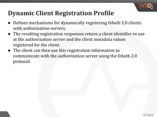 ● Defines mechanisms for dynamically registering OAuth 2.0 clients
with authorization servers.
● The resulting registration responses return a client identifier to use
at the authorization server and the client metadata values
registered for the client.
● The client can then use this registration information to
communicate with the authorization server using the OAuth 2.0
protocol.
Dynamic Client Registration Profile
 