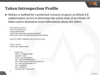 ● Defines a method for a protected resource to query an OAuth 2.0
authorization server to determine the active state of an OAuth 2.0
token and to determine meta-information about this token.
POST /introspect HTTP/1.1
Host: server.example.com
Accept: application/json
Content-Type: application/x-www-form-urlencoded
Authorization: Basic czZCaGRSa3F0MzpnWDFmQmF0M2JW
token=mF_9.B5f-4.1JqM&token_type_hint=access_token
HTTP/1.1 200 OK
Content-Type: application/json
{
"active": true,
"client_id": "l238j323ds-23ij4",
"username": "jdoe",
"scope": "read write dolphin",
"sub": "Z5O3upPC88QrAjx00dis",
"aud": "https://protected.example.net/resource",
"iss": "https://server.example.com/",
"exp": 1419356238,
"iat": 1419350238,
"extension_field": "twenty-seven"
}
Token Introspection Profile
 