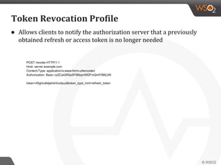 ● Allows clients to notify the authorization server that a previously
obtained refresh or access token is no longer needed
Token Revocation Profile
POST /revoke HTTP/1.1
Host: server.example.com
Content-Type: application/x-www-form-urlencoded
Authorization: Basic czZCaGRSa3F0MzpnWDFmQmF0M2JW
token=45ghiukldjahdnhzdauz&token_type_hint=refresh_token
 