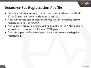 ● Defines a resource set registration mechanism between an OAuth
2.0 authorization server and resource server.
● A resource set is one or more resources that the resource server
manages as a set, abstractly.
● A resource set may be a single API endpoint, a set of API endpoints,
a classic web resource such as an HTML page.
● A set of scopes can be associated with a resource set during the
registration.
Resource Set Registration Profile
 