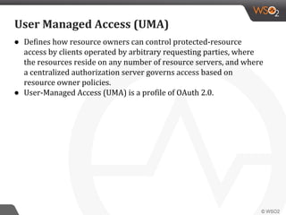 ● Defines how resource owners can control protected-resource
access by clients operated by arbitrary requesting parties, where
the resources reside on any number of resource servers, and where
a centralized authorization server governs access based on
resource owner policies.
● User-Managed Access (UMA) is a profile of OAuth 2.0.
User Managed Access (UMA)
 