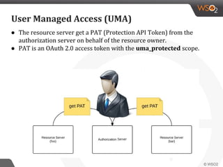 ● The resource server get a PAT (Protection API Token) from the
authorization server on behalf of the resource owner.
● PAT is an OAuth 2.0 access token with the uma_protected scope.
User Managed Access (UMA)
 