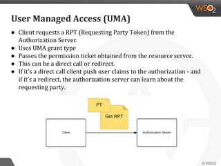 ● Client requests a RPT (Requesting Party Token) from the
Authorization Server.
● Uses UMA grant type
● Passes the permission ticket obtained from the resource server.
● This can be a direct call or redirect.
● If it’s a direct call client push user claims to the authorization - and
if it’s a redirect, the authorization server can learn about the
requesting party.
User Managed Access (UMA)
 