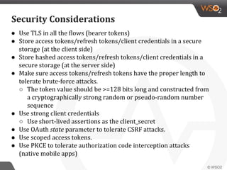 ● Use TLS in all the flows (bearer tokens)
● Store access tokens/refresh tokens/client credentials in a secure
storage (at the client side)
● Store hashed access tokens/refresh tokens/client credentials in a
secure storage (at the server side)
● Make sure access tokens/refresh tokens have the proper length to
tolerate brute-force attacks.
○ The token value should be >=128 bits long and constructed from
a cryptographically strong random or pseudo-random number
sequence
● Use strong client credentials
○ Use short-lived assertions as the client_secret
● Use OAuth state parameter to tolerate CSRF attacks.
● Use scoped access tokens.
● Use PKCE to tolerate authorization code interception attacks
(native mobile apps)
Security Considerations
 