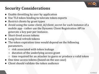 ● Enable throttling by user by application
● Use TLS token binding to tolerate token exports
● Restrict clients by grant types
● Avoid using the same client_id/client_secret for each instance of a
mobile app - rather use the Dynamic Client Registration API to
generate a key pair per instance.
● Short-lived access tokens
● Long-lived refresh tokens
● The token expiration time would depend on the following
parameters.
○ risk associated with token leakage
○ duration of the underlying access grant
○ time required for an attacker to guess or produce a valid token
● One time access tokens (based on the use case)
● Client should validate the token audience
Security Considerations
 