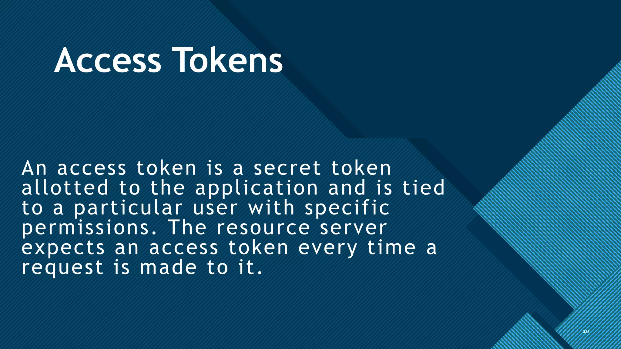 Click to edit Master title style
10
Access Tokens
An access token is a secret token
allotted to the application and is tied
to a particular user with specific
permissions. The resource server
expects an access token every time a
request is made to it.
10
 