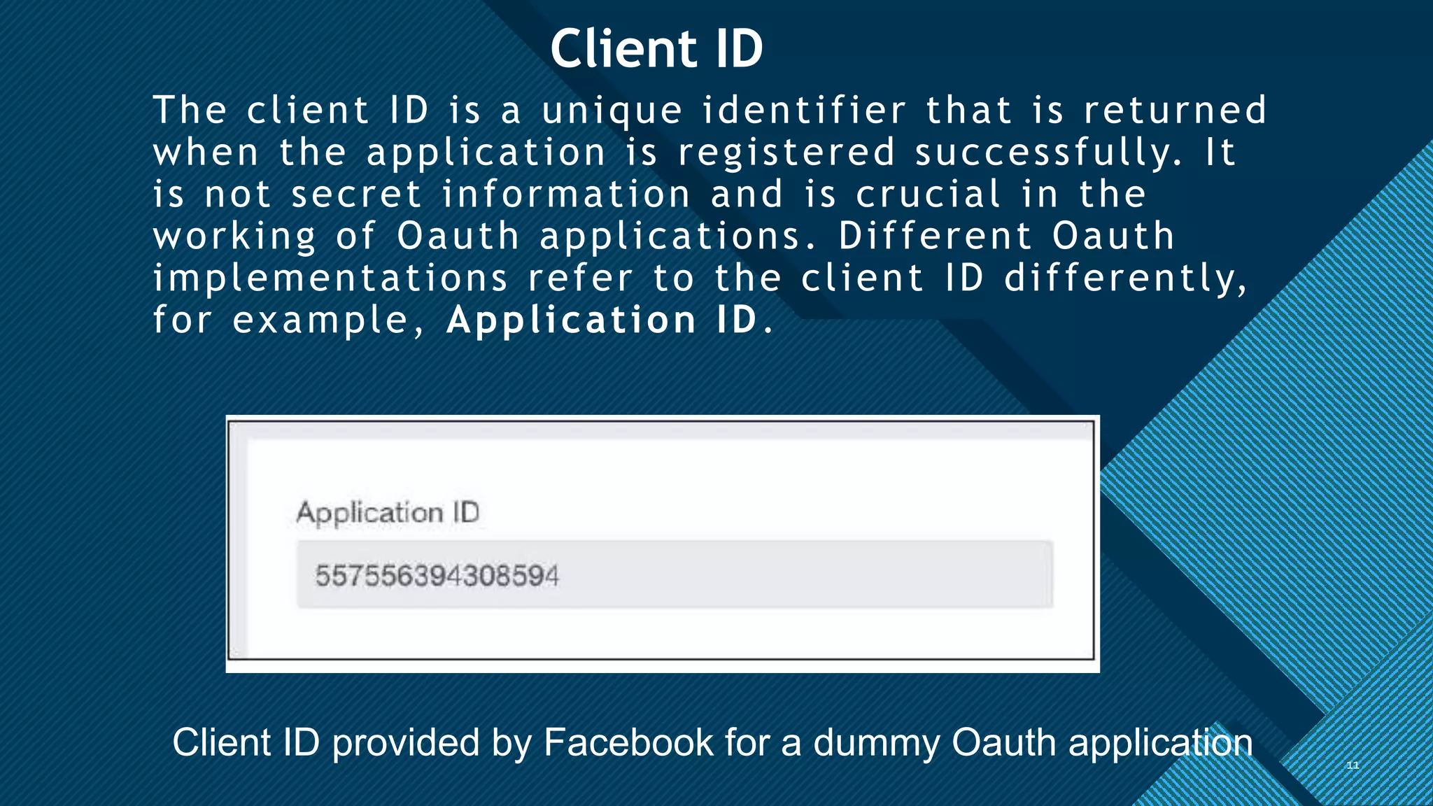 Click to edit Master title style
11
Client ID
The client ID is a unique identifier that is returned
when the application is registered successfully. It
is not secret information and is crucial in the
working of Oauth applications. Different Oauth
implementations refer to the client ID differently,
for example, Application ID.
11
Client ID provided by Facebook for a dummy Oauth application
 